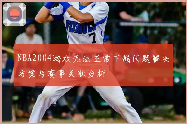 NBA2004游戏无法正常下载问题解决方案与赛事关联分析