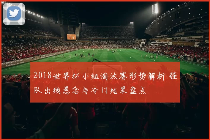 2018世界杯小组淘汰赛形势解析 强队出线悬念与冷门结果盘点