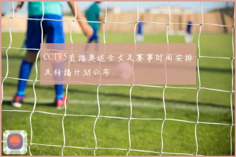 CCTV5直播奥运会女足赛事时间安排及转播计划公布