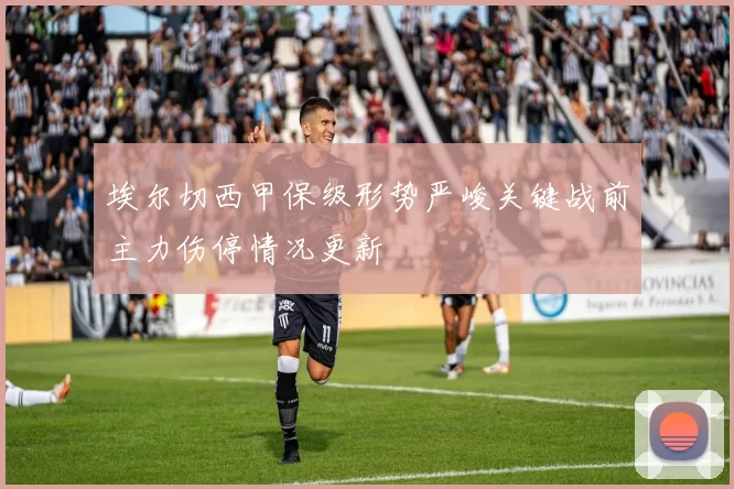 埃尔切西甲保级形势严峻关键战前主力伤停情况更新