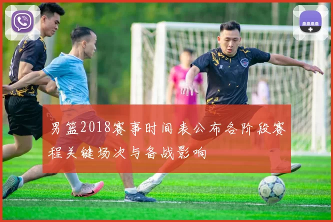 男篮2018赛事时间表公布各阶段赛程关键场次与备战影响