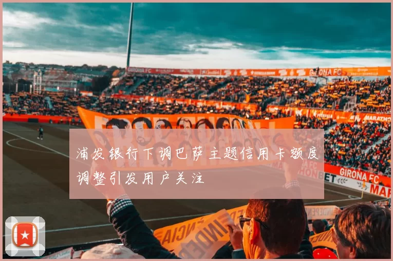 浦发银行下调巴萨主题信用卡额度调整引发用户关注