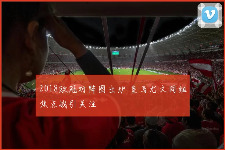 2018欧冠对阵图出炉 皇马尤文同组焦点战引关注