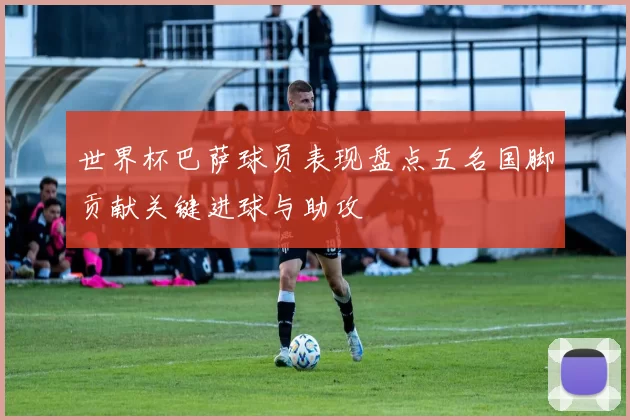 世界杯巴萨球员表现盘点五名国脚贡献关键进球与助攻