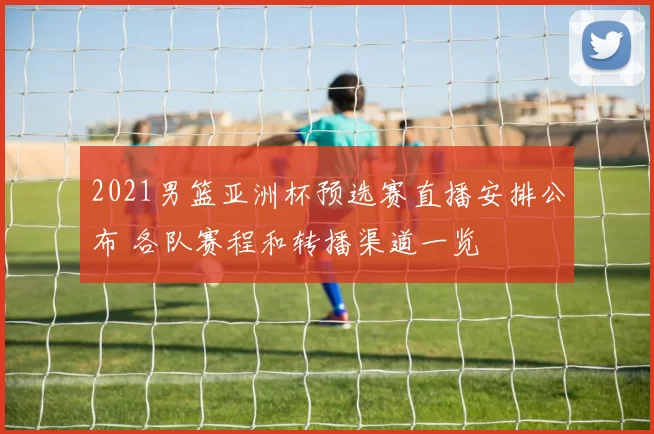 2021男篮亚洲杯预选赛直播安排公布 各队赛程和转播渠道一览