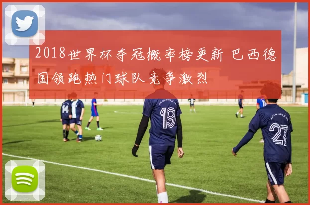 2018世界杯夺冠概率榜更新 巴西德国领跑热门球队竞争激烈