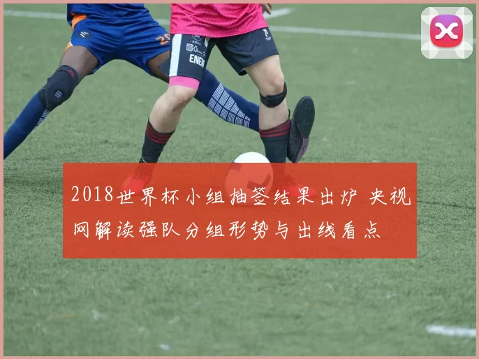 2018世界杯小组抽签结果出炉 央视网解读强队分组形势与出线看点