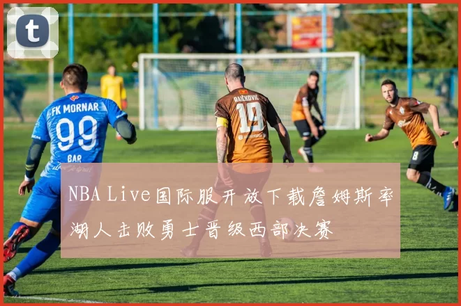 NBA Live国际服开放下载詹姆斯率湖人击败勇士晋级西部决赛