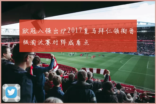 欧冠八强出炉2017皇马拜仁领衔晋级淘汰赛对阵成看点