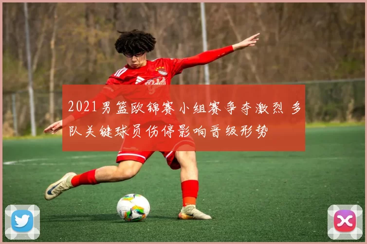 2021男篮欧锦赛小组赛争夺激烈 多队关键球员伤停影响晋级形势