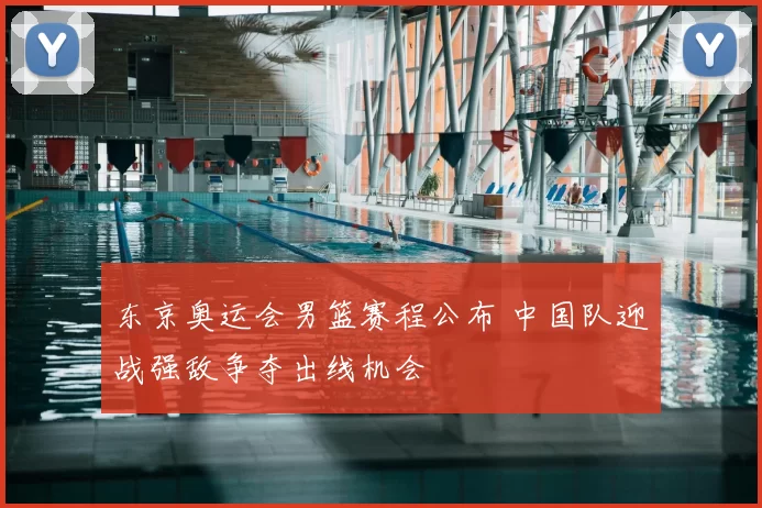 东京奥运会男篮赛程公布 中国队迎战强敌争夺出线机会