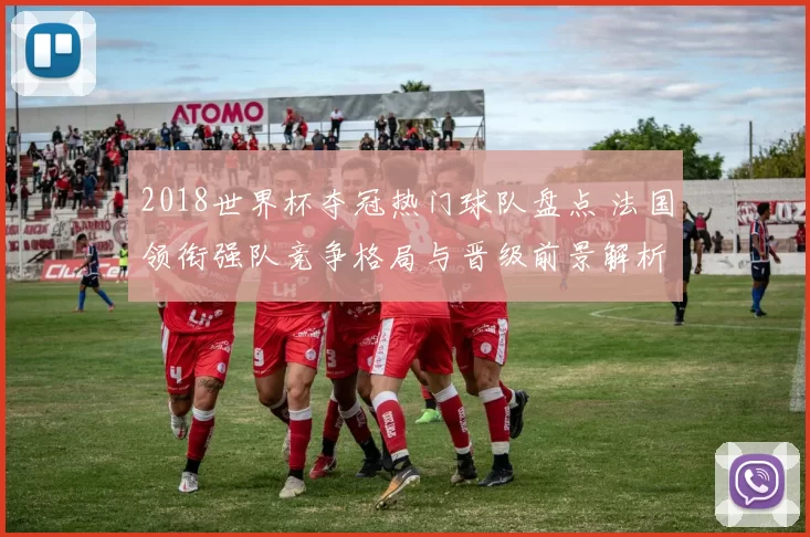 2018世界杯夺冠热门球队盘点 法国领衔强队竞争格局与晋级前景解析
