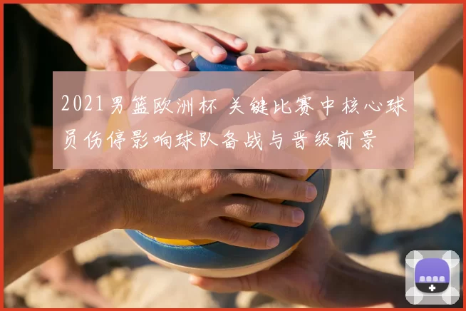 2021男篮欧洲杯 关键比赛中核心球员伤停影响球队备战与晋级前景