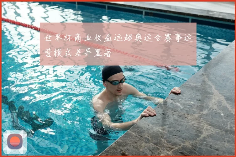 世界杯商业收益远超奥运会赛事运营模式差异显著