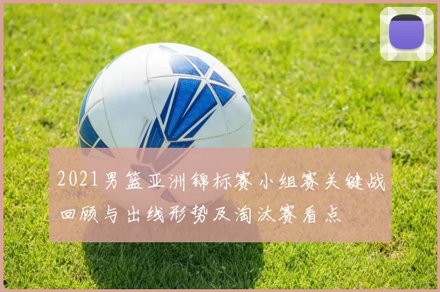 2021男篮亚洲锦标赛小组赛关键战回顾与出线形势及淘汰赛看点