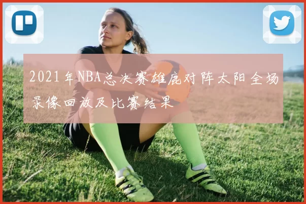 2021年NBA总决赛雄鹿对阵太阳全场录像回放及比赛结果