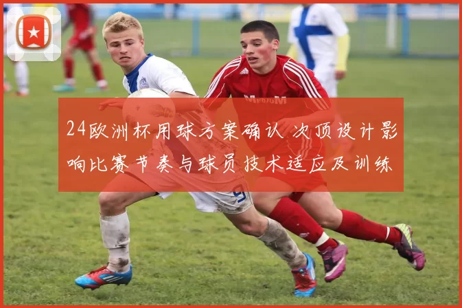 24欧洲杯用球方案确认 次顶设计影响比赛节奏与球员技术适应及训练