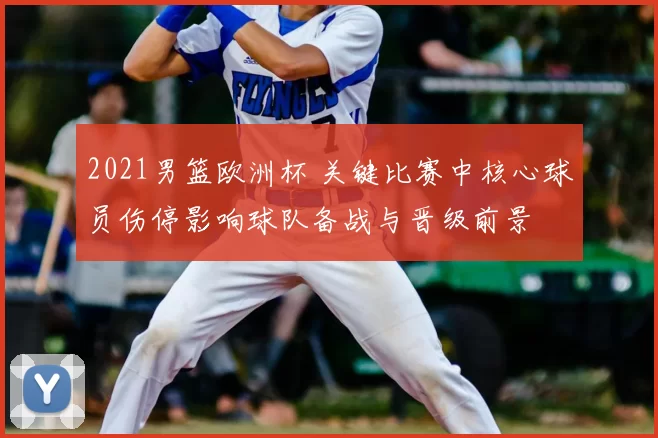 2021男篮欧洲杯 关键比赛中核心球员伤停影响球队备战与晋级前景