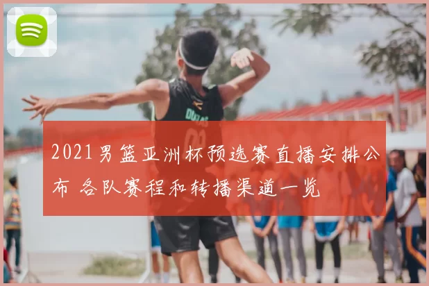 2021男篮亚洲杯预选赛直播安排公布 各队赛程和转播渠道一览