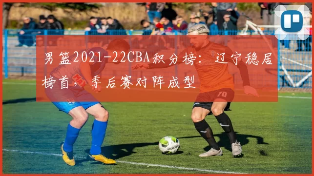 男篮2021-22CBA积分榜：辽宁稳居榜首，季后赛对阵成型