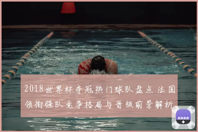 2018世界杯夺冠热门球队盘点 法国领衔强队竞争格局与晋级前景解析