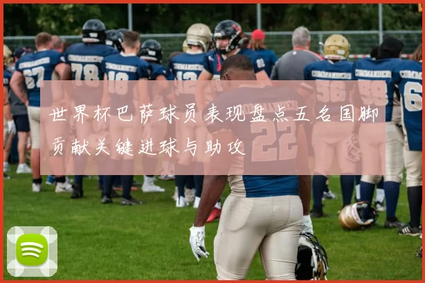 世界杯巴萨球员表现盘点五名国脚贡献关键进球与助攻