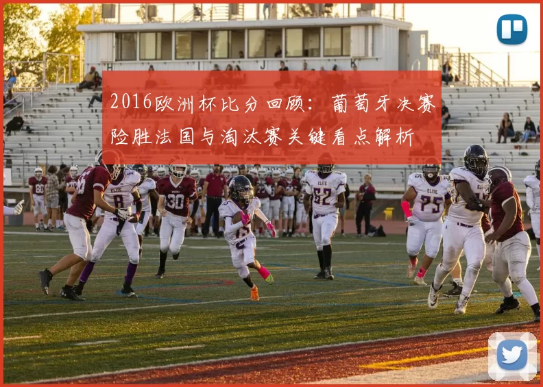 2016欧洲杯比分回顾:葡萄牙决赛险胜法国与淘汰赛关键看点解析
