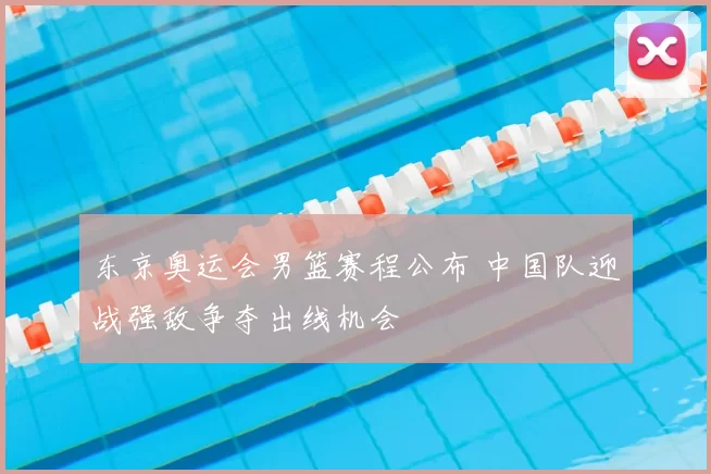 东京奥运会男篮赛程公布 中国队迎战强敌争夺出线机会