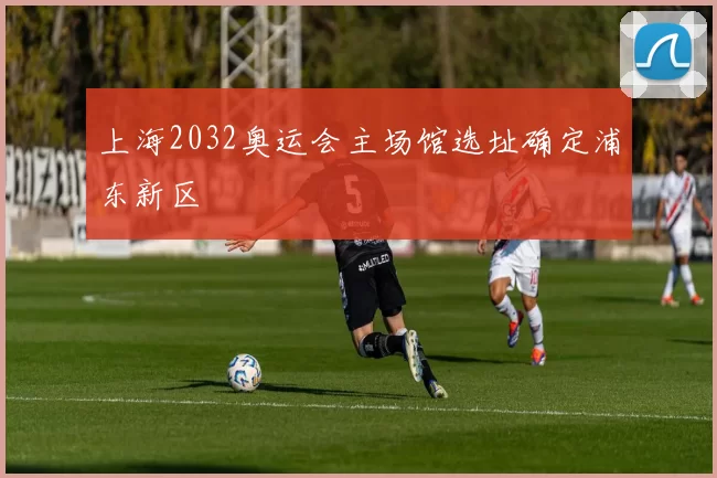 上海2032奥运会主场馆选址确定浦东新区