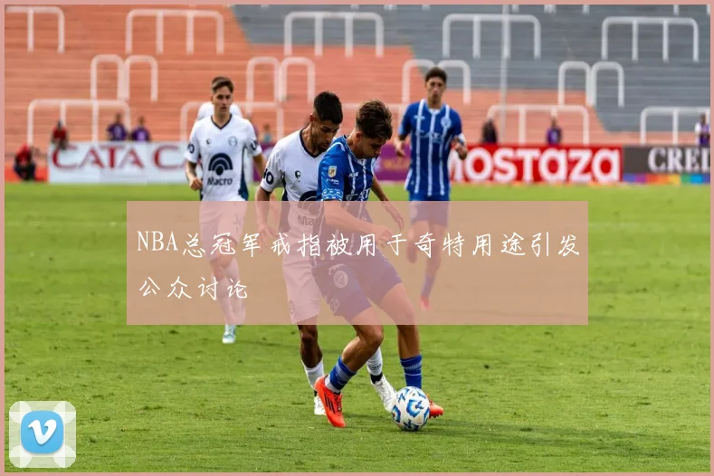 NBA总冠军戒指被用于奇特用途引发公众讨论
