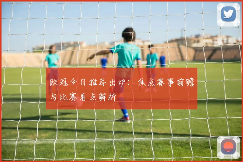 欧冠今日推荐出炉:焦点赛事前瞻与比赛看点解析